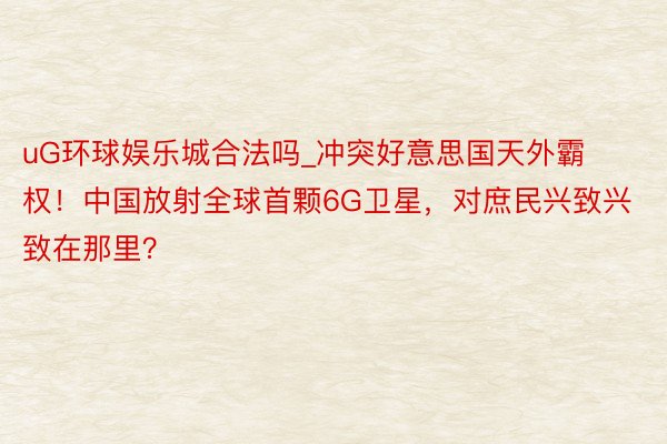uG环球娱乐城合法吗_冲突好意思国天外霸权！中国放射全球首颗6G卫星，对庶民兴致兴致在那里？