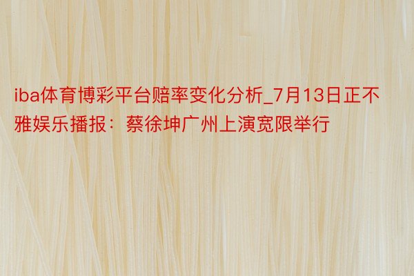 iba体育博彩平台赔率变化分析_7月13日正不雅娱乐播报：蔡徐坤广州上演宽限举行