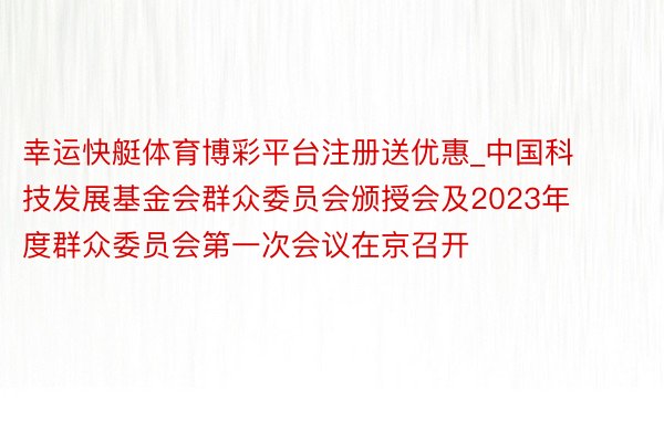 幸运快艇体育博彩平台注册送优惠_中国科技发展基金会群众委员会颁授会及2023年度群众委员会第一次会议在京召开