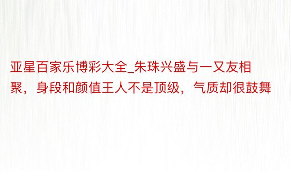 亚星百家乐博彩大全_朱珠兴盛与一又友相聚，身段和颜值王人不是顶级，气质却很鼓舞