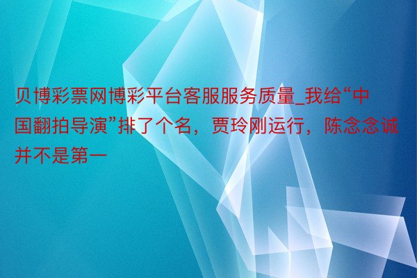 贝博彩票网博彩平台客服服务质量_我给“中国翻拍导演”排了个名，贾玲刚运行，陈念念诚并不是第一