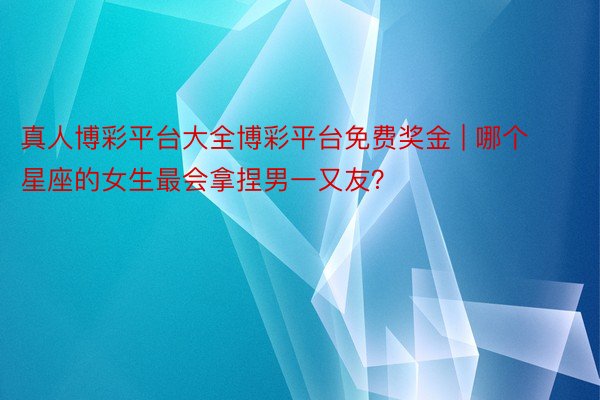 真人博彩平台大全博彩平台免费奖金 | 哪个星座的女生最会拿捏男一又友？