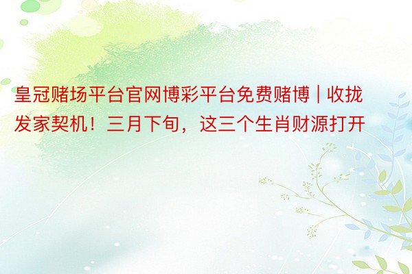 皇冠赌场平台官网博彩平台免费赌博 | 收拢发家契机！三月下旬，这三个生肖财源打开