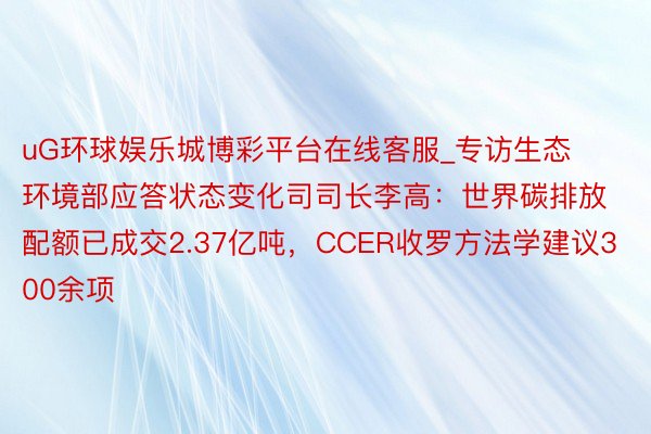 uG环球娱乐城博彩平台在线客服_专访生态环境部应答状态变化司司长李高：世界碳排放配额已成交2.37亿吨，CCER收罗方法学建议300余项