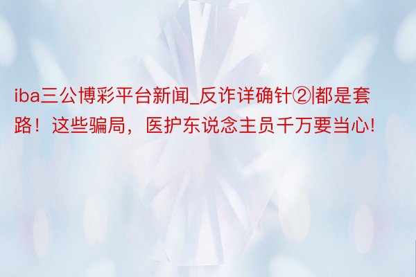 iba三公博彩平台新闻_反诈详确针②|都是套路！这些骗局，医护东说念主员千万要当心!