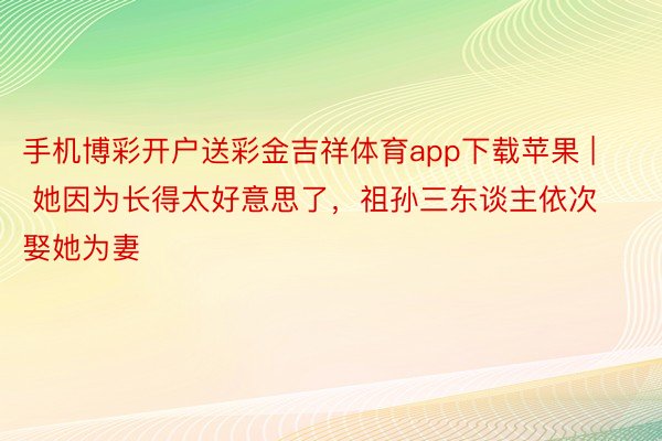 手机博彩开户送彩金吉祥体育app下载苹果 | 她因为长得太好意思了，祖孙三东谈主依次娶她为妻