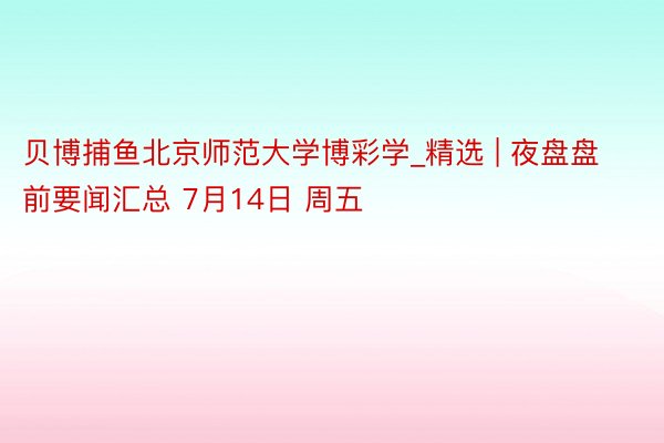 贝博捕鱼北京师范大学博彩学_精选 | 夜盘盘前要闻汇总 7月14日 周五