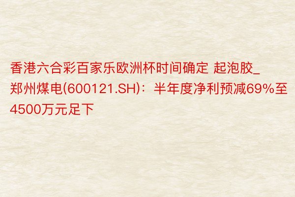 香港六合彩百家乐欧洲杯时间确定 起泡胶_郑州煤电(600121.SH)：半年度净利预减69%至4500万元足下