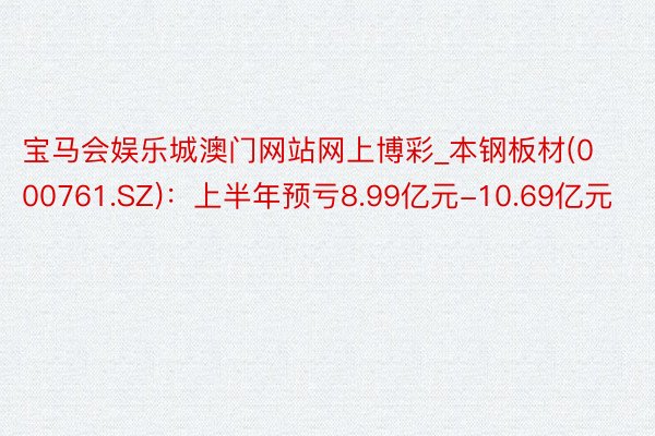 宝马会娱乐城澳门网站网上博彩_本钢板材(000761.SZ)：上半年预亏8.99亿元-10.69亿元
