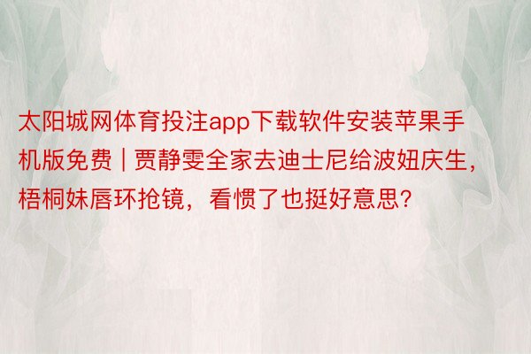太阳城网体育投注app下载软件安装苹果手机版免费 | 贾静雯全家去迪士尼给波妞庆生，梧桐妹唇环抢镜，看惯了也挺好意思？