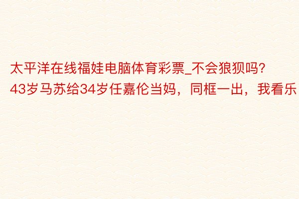 太平洋在线福娃电脑体育彩票_不会狼狈吗？43岁马苏给34岁任嘉伦当妈，同框一出，我看乐了