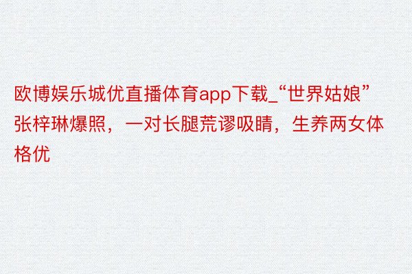 欧博娱乐城优直播体育app下载_“世界姑娘”张梓琳爆照，一对长腿荒谬吸睛，生养两女体格优