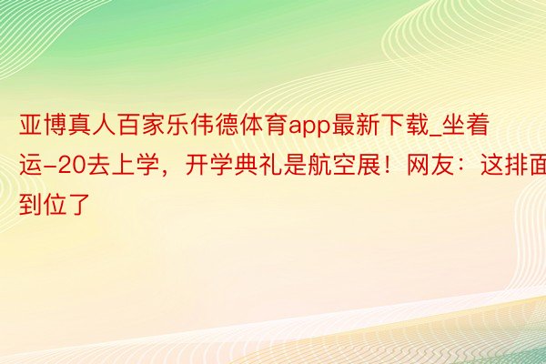 亚博真人百家乐伟德体育app最新下载_坐着运-20去上学，开学典礼是航空展！网友：这排面到位了