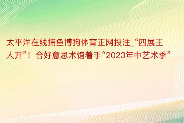 太平洋在线捕鱼博狗体育正网投注_“四展王人开”！合好意思术馆着手“2023年中艺术季”