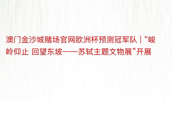 澳门金沙城赌场官网欧洲杯预测冠军队 | “峻岭仰止 回望东坡——苏轼主题文物展”开展