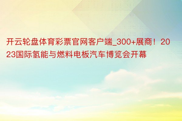 开云轮盘体育彩票官网客户端_300+展商！2023国际氢能与燃料电板汽车博览会开幕