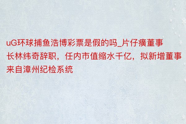 uG环球捕鱼浩博彩票是假的吗_片仔癀董事长林纬奇辞职，任内市值缩水千亿，拟新增董事来自漳州纪检系统