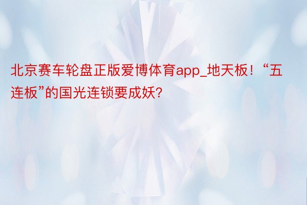 北京赛车轮盘正版爱博体育app_地天板！“五连板”的国光连锁要成妖？