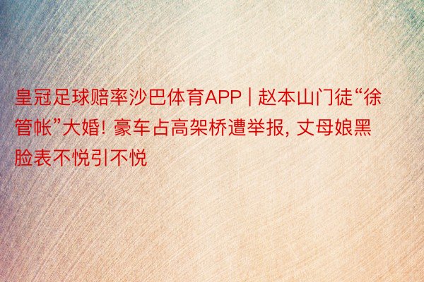 皇冠足球赔率沙巴体育APP | 赵本山门徒“徐管帐”大婚! 豪车占高架桥遭举报, 丈母娘黑脸表不悦引不悦