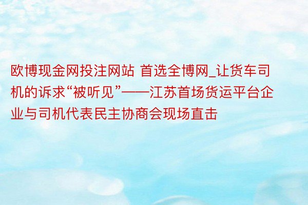 欧博现金网投注网站 首选全博网_让货车司机的诉求“被听见”——江苏首场货运平台企业与司机代表民主协商会现场直击