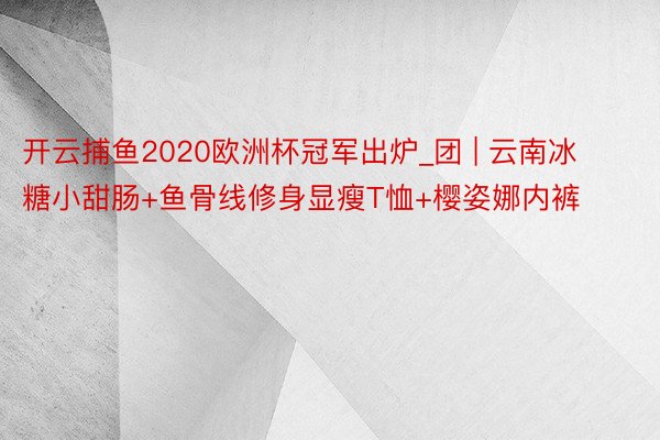 开云捕鱼2020欧洲杯冠军出炉_团 | 云南冰糖小甜肠+鱼骨线修身显瘦T恤+樱姿娜内裤