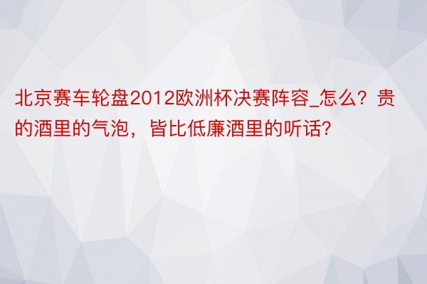 北京赛车轮盘2012欧洲杯决赛阵容_怎么？贵的酒里的气泡，皆比低廉酒里的听话？