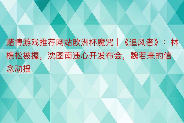 赌博游戏推荐网站欧洲杯魔咒 | 《追风者》：林樵松被握，沈图南违心开发布会，魏若来的信念动摇