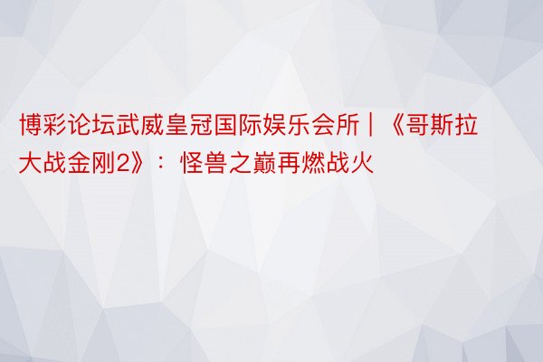 博彩论坛武威皇冠国际娱乐会所 | 《哥斯拉大战金刚2》：怪兽之巅再燃战火