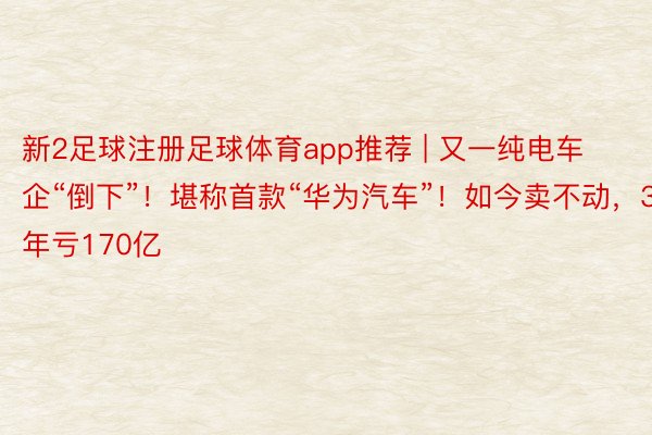 新2足球注册足球体育app推荐 | 又一纯电车企“倒下”！堪称首款“华为汽车”！如今卖不动，3年亏170亿