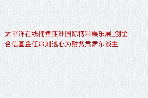 太平洋在线捕鱼亚洲国际博彩娱乐展_创金合信基金任命刘逸心为财务肃肃东谈主