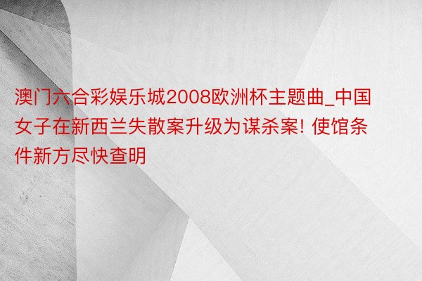 澳门六合彩娱乐城2008欧洲杯主题曲_中国女子在新西兰失散案升级为谋杀案! 使馆条件新方尽快查明