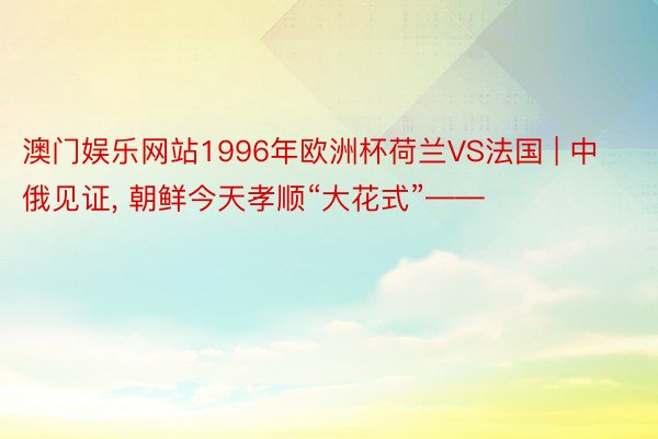 澳门娱乐网站1996年欧洲杯荷兰VS法国 | 中俄见证, 朝鲜今天孝顺“大花式”——