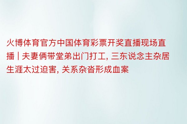 火博体育官方中国体育彩票开奖直播现场直播 | 夫妻俩带堂弟出门打工, 三东说念主杂居生涯太过迫害, 关系杂沓形成血案