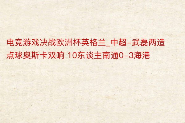 电竞游戏决战欧洲杯英格兰_中超-武磊两造点球奥斯卡双响 10东谈主南通0-3海港