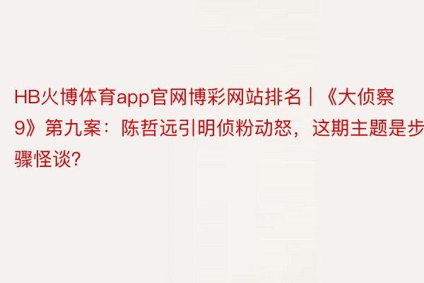 HB火博体育app官网博彩网站排名 | 《大侦察9》第九案：陈哲远引明侦粉动怒，这期主题是步骤怪谈？
