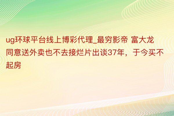 ug环球平台线上博彩代理_最穷影帝 富大龙同意送外卖也不去接烂片出谈37年，于今买不起房
