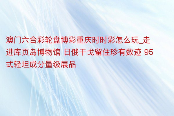 澳门六合彩轮盘博彩重庆时时彩怎么玩_走进库页岛博物馆 日俄干戈留住珍有数迹 95式轻坦成分量级展品