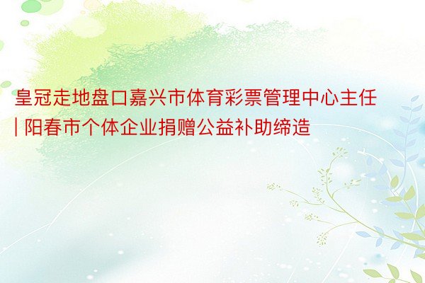 皇冠走地盘口嘉兴市体育彩票管理中心主任 | 阳春市个体企业捐赠公益补助缔造