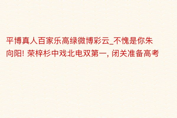 平博真人百家乐高绿微博彩云_不愧是你朱向阳! 荣梓杉中戏北电双第一, 闭关准备高考