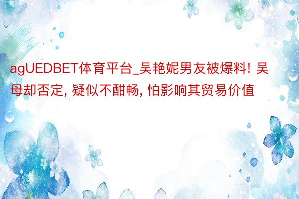 agUEDBET体育平台_吴艳妮男友被爆料! 吴母却否定, 疑似不酣畅, 怕影响其贸易价值