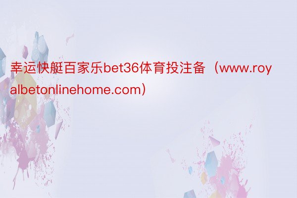 幸运快艇百家乐bet36体育投注备（www.royalbetonlinehome.com）