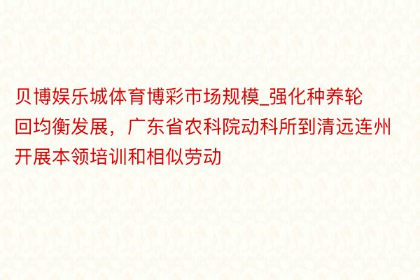 贝博娱乐城体育博彩市场规模_强化种养轮回均衡发展，广东省农科院动科所到清远连州开展本领培训和相似劳动