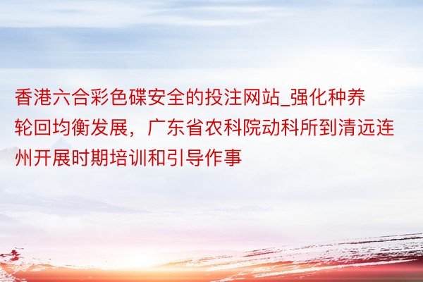 香港六合彩色碟安全的投注网站_强化种养轮回均衡发展，广东省农科院动科所到清远连州开展时期培训和引导作事