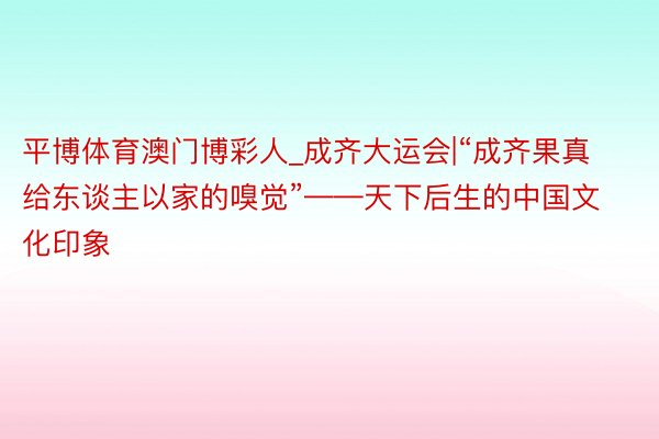 平博体育澳门博彩人_成齐大运会|“成齐果真给东谈主以家的嗅觉”——天下后生的中国文化印象
