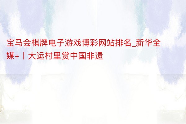 宝马会棋牌电子游戏博彩网站排名_新华全媒+丨大运村里赏中国非遗