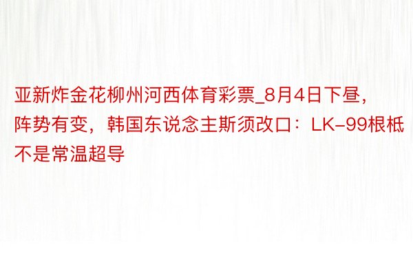 亚新炸金花柳州河西体育彩票_8月4日下昼，阵势有变，韩国东说念主斯须改口：LK-99根柢不是常温超导