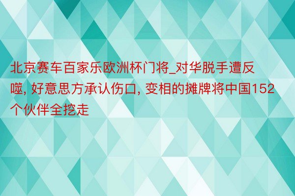 北京赛车百家乐欧洲杯门将_对华脱手遭反噬， 好意思方承认伤口， 变相的摊牌将中国152个伙伴全挖走