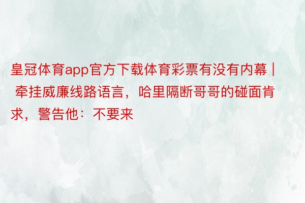 皇冠体育app官方下载体育彩票有没有内幕 | 牵挂威廉线路语言，哈里隔断哥哥的碰面肯求，警告他：不要来