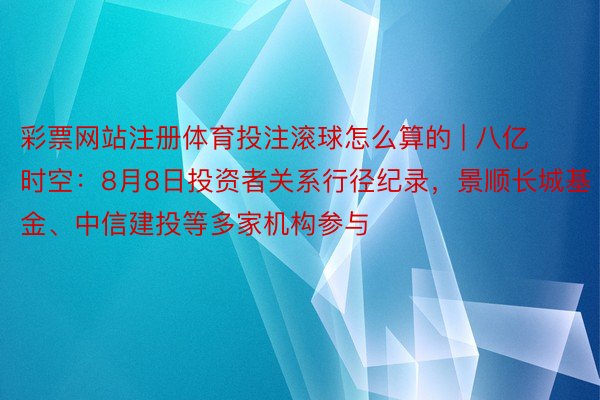彩票网站注册体育投注滚球怎么算的 | 八亿时空：8月8日投资者关系行径纪录，景顺长城基金、中信建投等多家机构参与