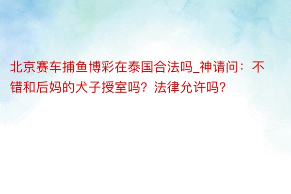 北京赛车捕鱼博彩在泰国合法吗_神请问：不错和后妈的犬子授室吗？法律允许吗？